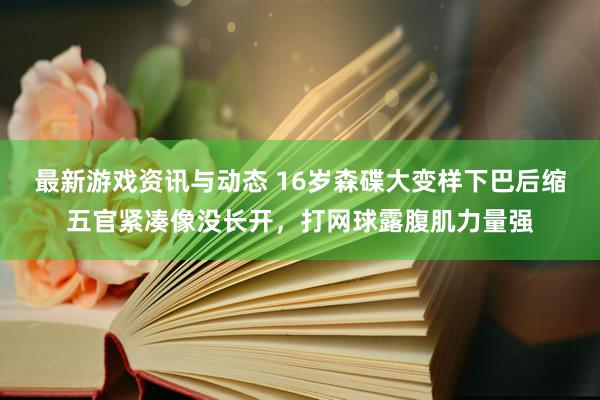 最新游戏资讯与动态 16岁森碟大变样下巴后缩五官紧凑像没长开，打网球露腹肌力量强