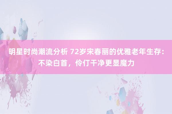 明星时尚潮流分析 72岁宋春丽的优雅老年生存：不染白首，伶仃干净更显魔力