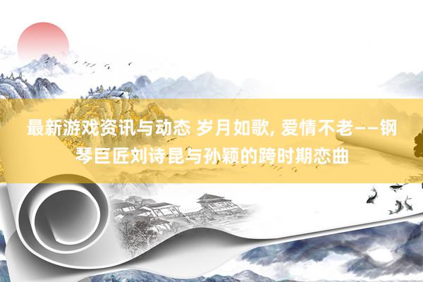 最新游戏资讯与动态 岁月如歌, 爱情不老——钢琴巨匠刘诗昆与孙颖的跨时期恋曲