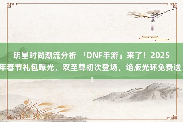 明星时尚潮流分析 「DNF手游」来了！2025年春节礼包曝光，双至尊初次登场，绝版光环免费送！