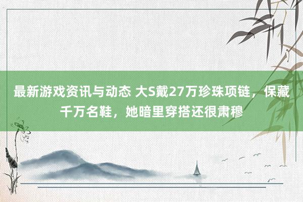 最新游戏资讯与动态 大S戴27万珍珠项链，保藏千万名鞋，她暗里穿搭还很肃穆