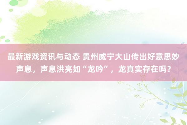 最新游戏资讯与动态 贵州威宁大山传出好意思妙声息，声息洪亮如“龙吟”，龙真实存在吗？