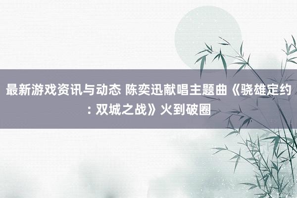 最新游戏资讯与动态 陈奕迅献唱主题曲《骁雄定约: 双城之战》火到破圈