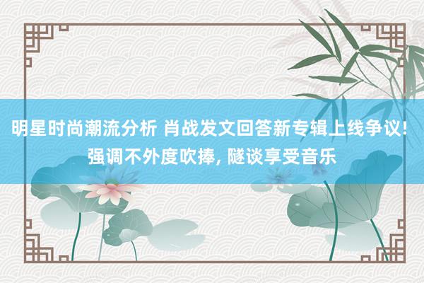 明星时尚潮流分析 肖战发文回答新专辑上线争议! 强调不外度吹捧, 隧谈享受音乐