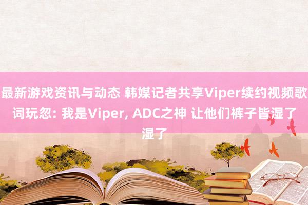 最新游戏资讯与动态 韩媒记者共享Viper续约视频歌词玩忽: 我是Viper, ADC之神 让他们裤子皆湿了