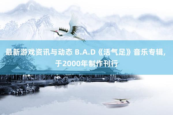 最新游戏资讯与动态 B.A.D《活气足》音乐专辑, 于2000年制作刊行