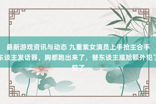 最新游戏资讯与动态 九重紫女演员上手抢主合手东谈主发话器，胸都跑出来了，替东谈主尴尬额外犯了