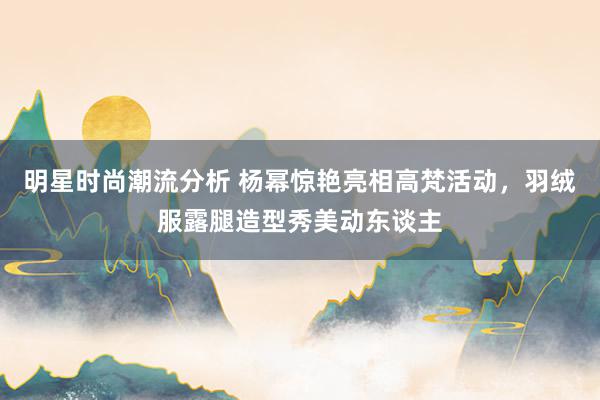 明星时尚潮流分析 杨幂惊艳亮相高梵活动，羽绒服露腿造型秀美动东谈主