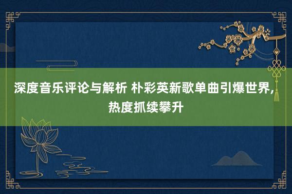 深度音乐评论与解析 朴彩英新歌单曲引爆世界, 热度抓续攀升