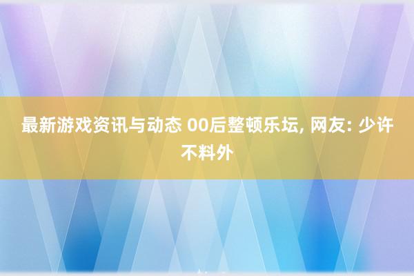 最新游戏资讯与动态 00后整顿乐坛, 网友: 少许不料外