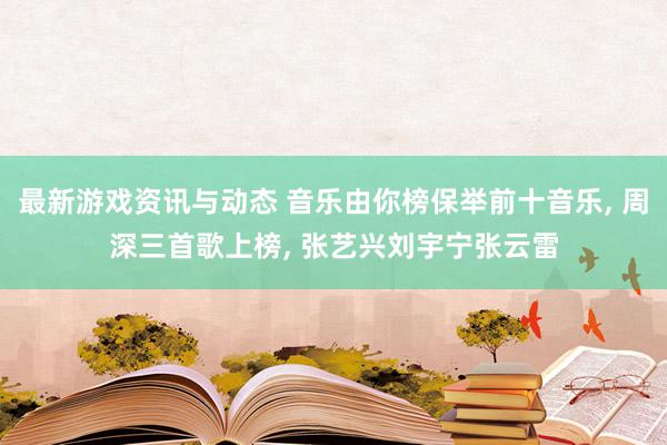 最新游戏资讯与动态 音乐由你榜保举前十音乐, 周深三首歌上榜, 张艺兴刘宇宁张云雷