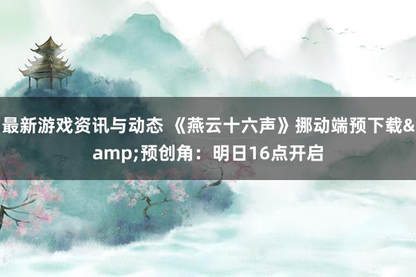 最新游戏资讯与动态 《燕云十六声》挪动端预下载&预创角：明日16点开启