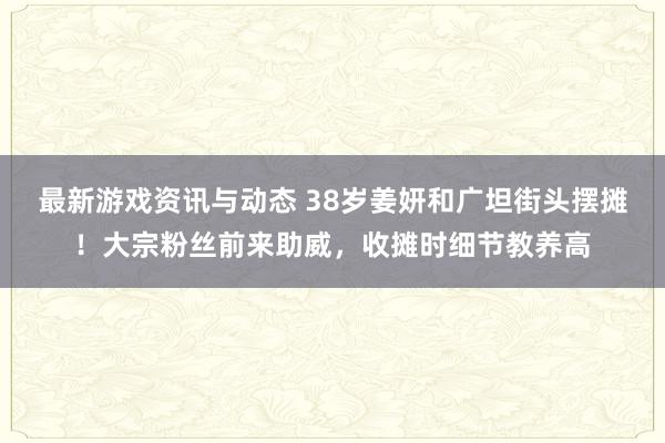 最新游戏资讯与动态 38岁姜妍和广坦街头摆摊！大宗粉丝前来助威，收摊时细节教养高