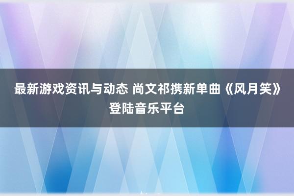 最新游戏资讯与动态 尚文祁携新单曲《风月笑》登陆音乐平台