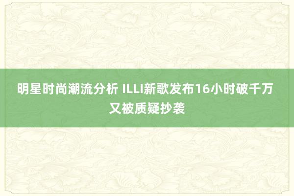 明星时尚潮流分析 ILLI新歌发布16小时破千万 又被质疑抄袭