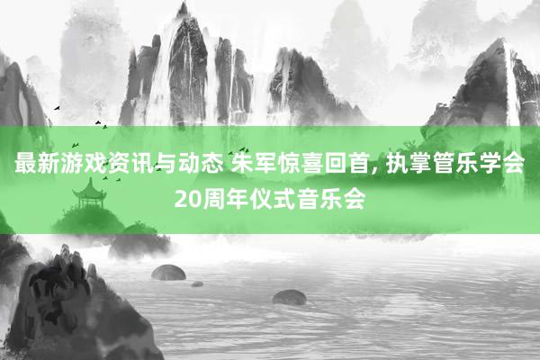 最新游戏资讯与动态 朱军惊喜回首, 执掌管乐学会20周年仪式音乐会