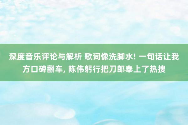 深度音乐评论与解析 歌词像洗脚水! 一句话让我方口碑翻车, 陈伟躬行把刀郎奉上了热搜