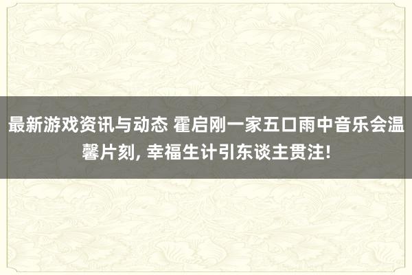 最新游戏资讯与动态 霍启刚一家五口雨中音乐会温馨片刻, 幸福生计引东谈主贯注!