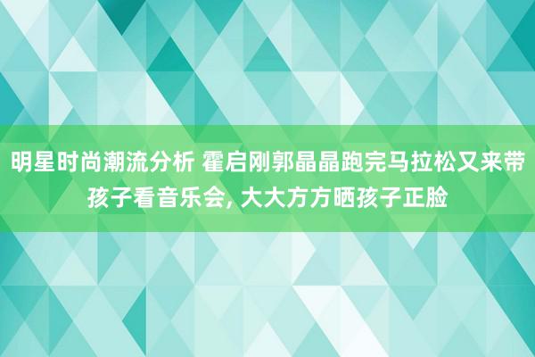 明星时尚潮流分析 霍启刚郭晶晶跑完马拉松又来带孩子看音乐会, 大大方方晒孩子正脸