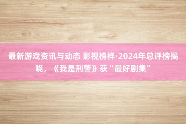 最新游戏资讯与动态 影视榜样·2024年总评榜揭晓，《我是刑警》获“最好剧集”