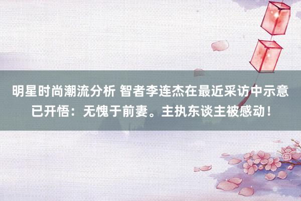 明星时尚潮流分析 智者李连杰在最近采访中示意已开悟：无愧于前妻。主执东谈主被感动！