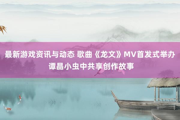 最新游戏资讯与动态 歌曲《龙文》MV首发式举办 谭晶小虫中共享创作故事