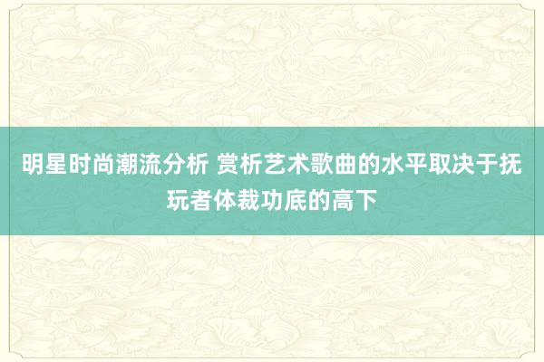 明星时尚潮流分析 赏析艺术歌曲的水平取决于抚玩者体裁功底的高下