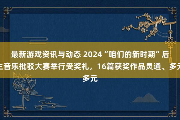 最新游戏资讯与动态 2024“咱们的新时期”后生音乐批驳大赛举行受奖礼，16篇获奖作品灵通、多元