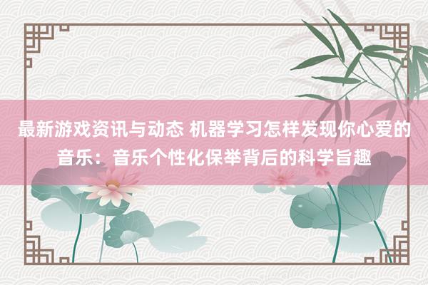 最新游戏资讯与动态 机器学习怎样发现你心爱的音乐：音乐个性化保举背后的科学旨趣