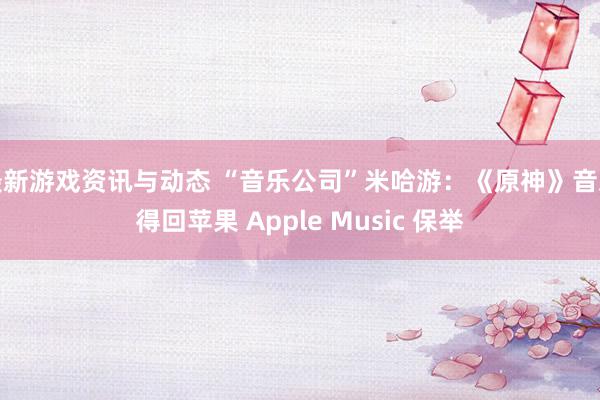 最新游戏资讯与动态 “音乐公司”米哈游：《原神》音乐得回苹果 Apple Music 保举