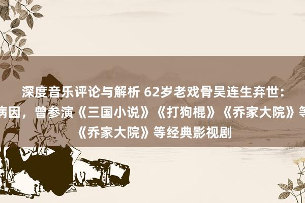 深度音乐评论与解析 62岁老戏骨吴连生弃世：家属未线路病因，曾参演《三国小说》《打狗棍》《乔家大院》等经典影视剧