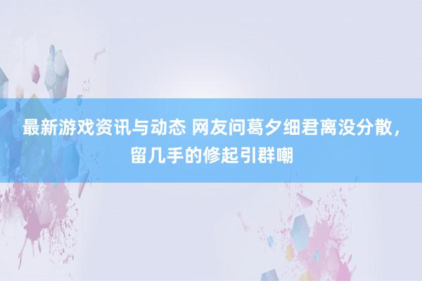 最新游戏资讯与动态 网友问葛夕细君离没分散，留几手的修起引群嘲