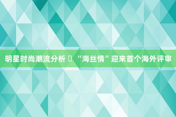 明星时尚潮流分析 ​“海丝情”迎来首个海外评审