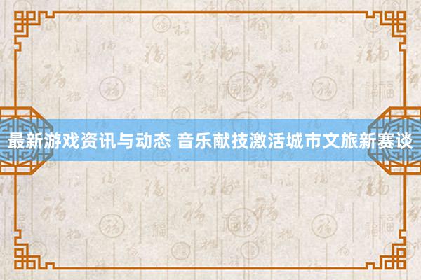 最新游戏资讯与动态 音乐献技激活城市文旅新赛谈