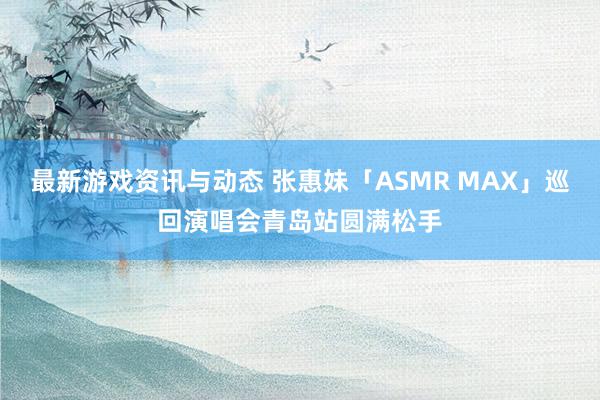 最新游戏资讯与动态 张惠妹「ASMR MAX」巡回演唱会青岛站圆满松手