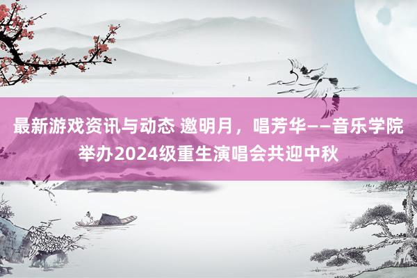 最新游戏资讯与动态 邀明月，唱芳华——音乐学院举办2024级重生演唱会共迎中秋