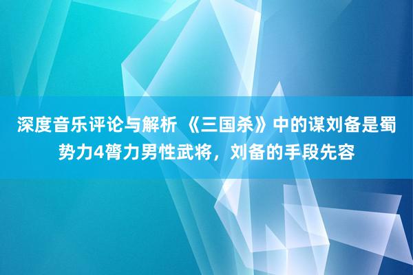 深度音乐评论与解析 《三国杀》中的谋刘备是蜀势力4膂力男性武将，刘备的手段先容