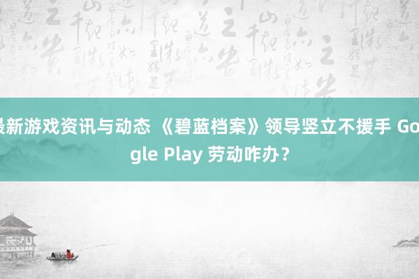 最新游戏资讯与动态 《碧蓝档案》领导竖立不援手 Google Play 劳动咋办？