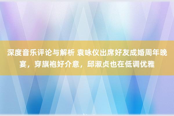 深度音乐评论与解析 袁咏仪出席好友成婚周年晚宴，穿旗袍好介意，邱淑贞也在低调优雅