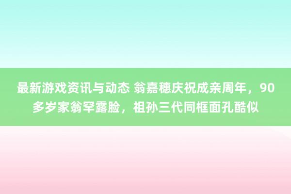 最新游戏资讯与动态 翁嘉穗庆祝成亲周年，90多岁家翁罕露脸，祖孙三代同框面孔酷似