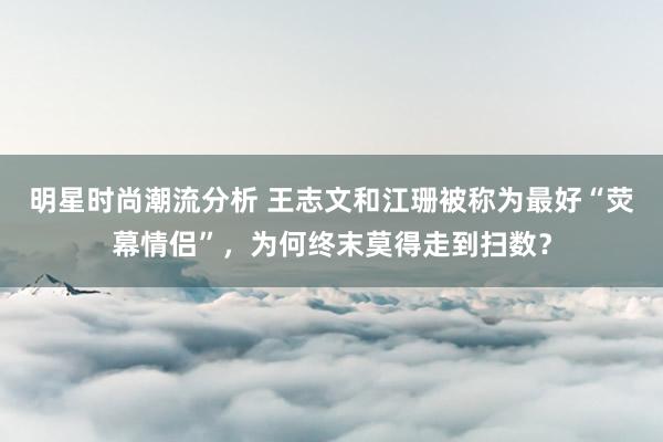 明星时尚潮流分析 王志文和江珊被称为最好“荧幕情侣”，为何终末莫得走到扫数？