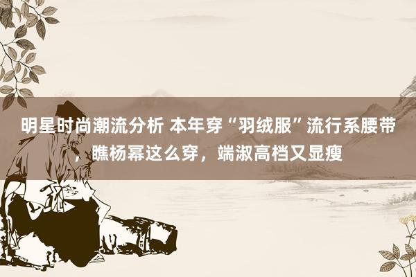 明星时尚潮流分析 本年穿“羽绒服”流行系腰带，瞧杨幂这么穿，端淑高档又显瘦