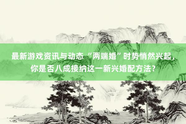 最新游戏资讯与动态 “两端婚”时势悄然兴起，你是否八成接纳这一新兴婚配方法？