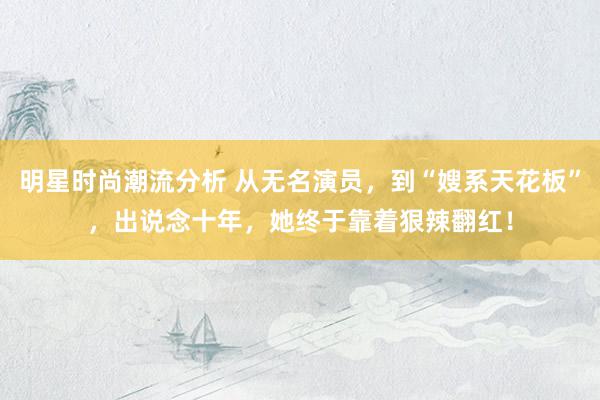 明星时尚潮流分析 从无名演员，到“嫂系天花板”，出说念十年，她终于靠着狠辣翻红！