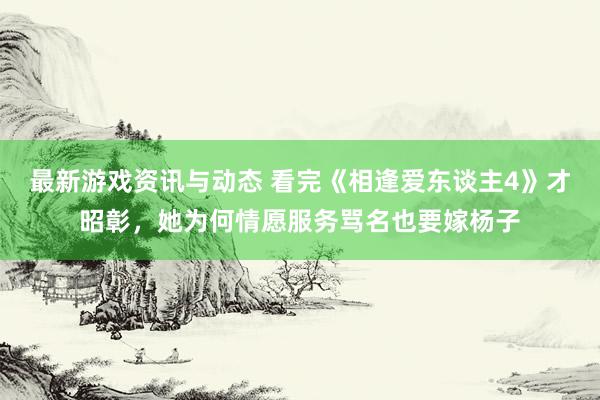 最新游戏资讯与动态 看完《相逢爱东谈主4》才昭彰，她为何情愿服务骂名也要嫁杨子