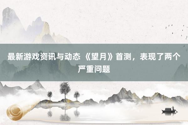 最新游戏资讯与动态 《望月》首测，表现了两个严重问题