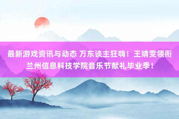 最新游戏资讯与动态 万东谈主狂嗨！王靖雯领衔兰州信息科技学院音乐节献礼毕业季！