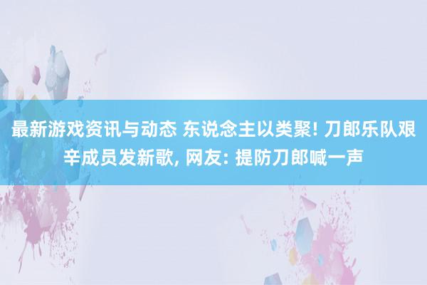 最新游戏资讯与动态 东说念主以类聚! 刀郎乐队艰辛成员发新歌, 网友: 提防刀郎喊一声