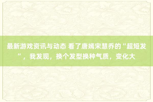 最新游戏资讯与动态 看了唐嫣宋慧乔的“超短发”，我发现，换个发型换种气质，变化大