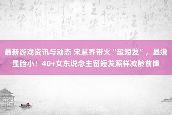 最新游戏资讯与动态 宋慧乔带火“超短发”，显嫩显脸小！40+女东说念主留短发照样减龄前锋